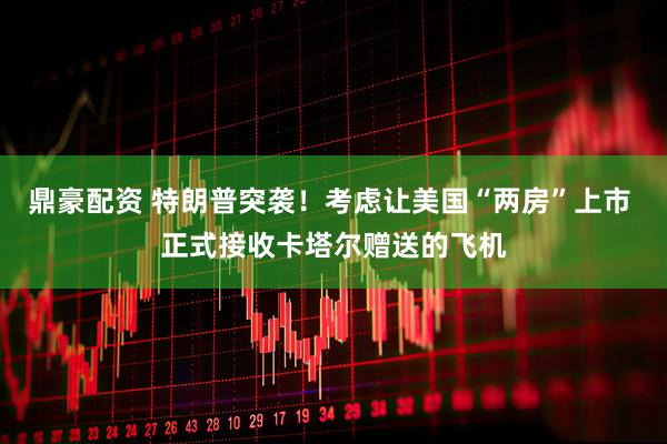 鼎豪配资 特朗普突袭！考虑让美国“两房”上市 正式接收卡塔尔赠送的飞机