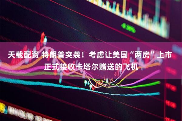 天载配资 特朗普突袭！考虑让美国“两房”上市 正式接收卡塔尔赠送的飞机
