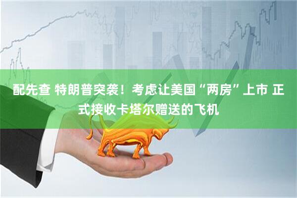配先查 特朗普突袭！考虑让美国“两房”上市 正式接收卡塔尔赠送的飞机