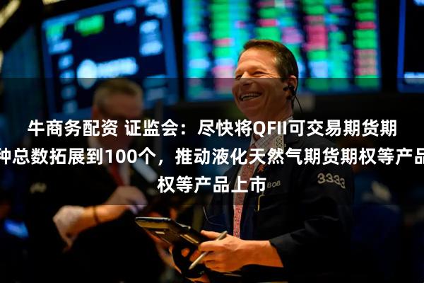 牛商务配资 证监会：尽快将QFII可交易期货期权品种总数拓展到100个，推动液化天然气期货期权等产品上市