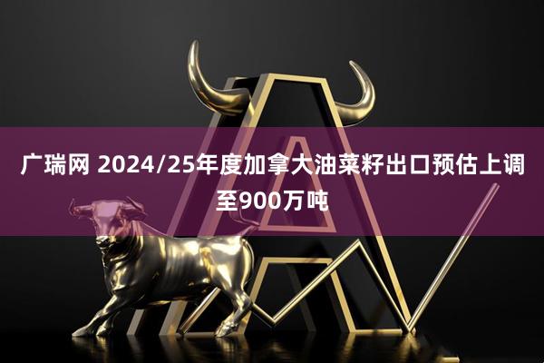 广瑞网 2024/25年度加拿大油菜籽出口预估上调至900万吨