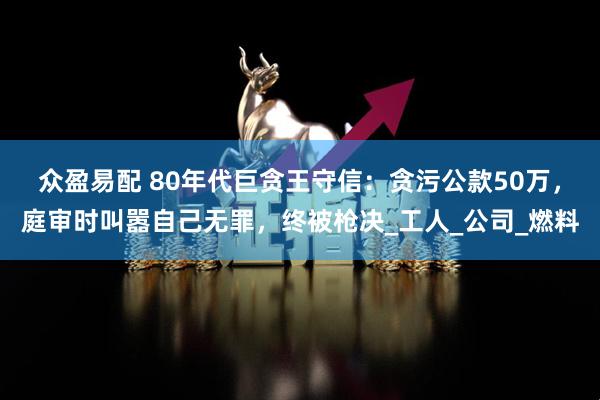 众盈易配 80年代巨贪王守信：贪污公款50万，庭审时叫嚣自己无罪，终被枪决_工人_公司_燃料