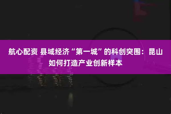航心配资 县域经济“第一城”的科创突围：昆山如何打造产业创新样本