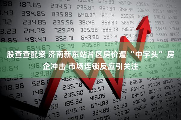 股查查配资 济南新东站片区房价遭 “中字头” 房企冲击 市场连锁反应引关注