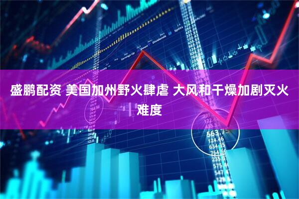 盛鹏配资 美国加州野火肆虐 大风和干燥加剧灭火难度