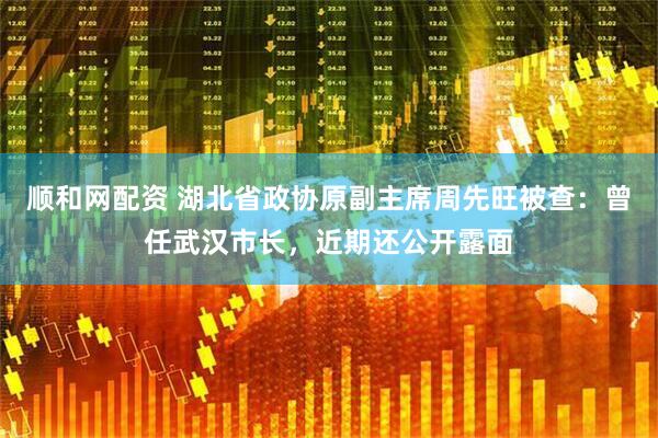 顺和网配资 湖北省政协原副主席周先旺被查：曾任武汉市长，近期还公开露面