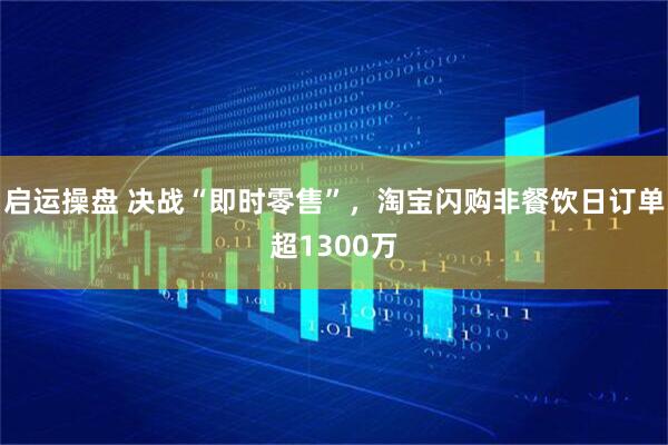 启运操盘 决战“即时零售”，淘宝闪购非餐饮日订单超1300万