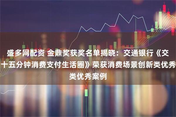 盛多网配资 金鼎奖获奖名单揭晓：交通银行《交享惠十五分钟消费支付生活圈》荣获消费场景创新类优秀案例