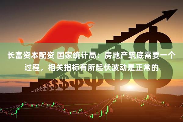 长富资本配资 国家统计局：房地产筑底需要一个过程，相关指标有所起伏波动是正常的
