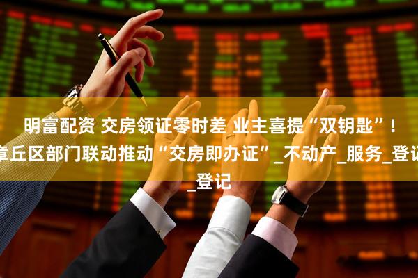 明富配资 交房领证零时差 业主喜提“双钥匙”！章丘区部门联动推动“交房即办证”_不动产_服务_登记