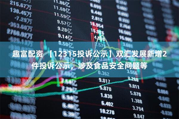 趣富配资 【12315投诉公示】双汇发展新增2件投诉公示，涉及食品安全问题等