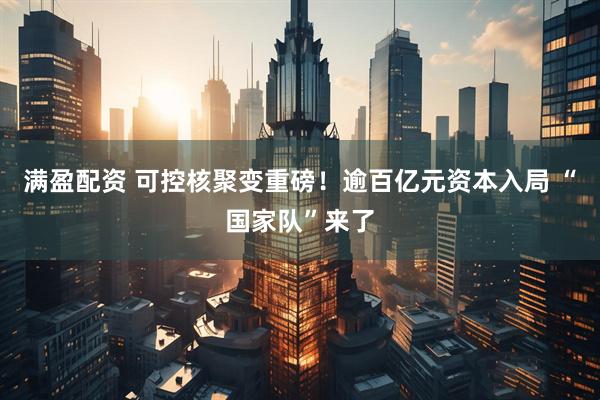 满盈配资 可控核聚变重磅！逾百亿元资本入局 “国家队”来了