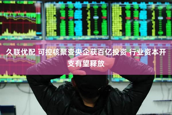 久联优配 可控核聚变央企获百亿投资 行业资本开支有望释放
