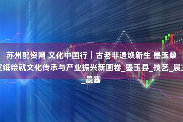 苏州配资网 文化中国行｜古老非遗焕新生 墨玉桑皮纸绘就文化传承与产业振兴新画卷_墨玉县_技艺_晨露