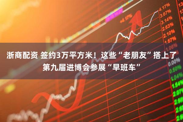 浙商配资 签约3万平方米！这些“老朋友”搭上了第九届进博会参展“早班车”