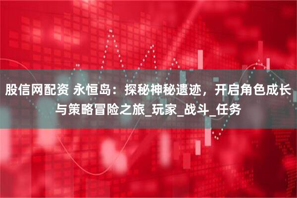 股信网配资 永恒岛：探秘神秘遗迹，开启角色成长与策略冒险之旅_玩家_战斗_任务