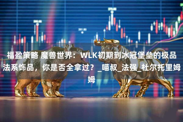 福盈策略 魔兽世界：WLK初期到冰冠堡垒的极品法系饰品，你是否全拿过？_喵叔_法强_杜尔托里姆