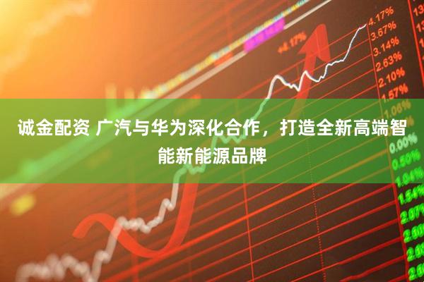 诚金配资 广汽与华为深化合作，打造全新高端智能新能源品牌