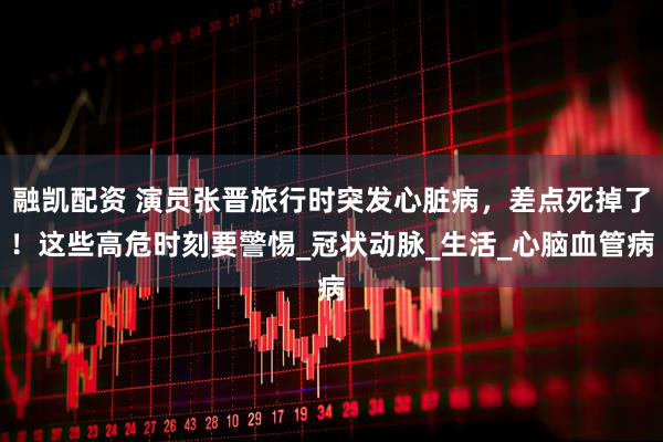 融凯配资 演员张晋旅行时突发心脏病，差点死掉了！这些高危时刻要警惕_冠状动脉_生活_心脑血管病