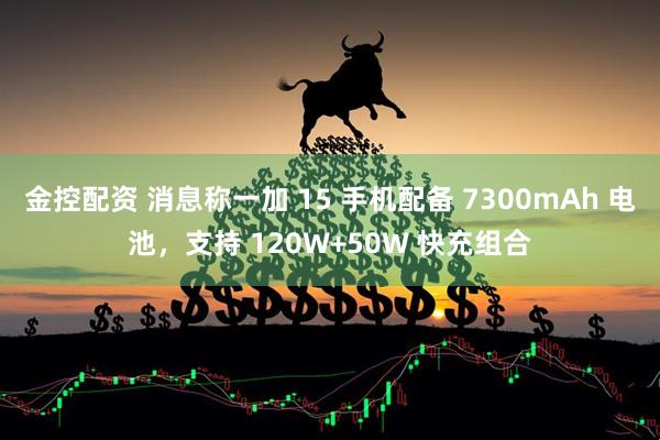 金控配资 消息称一加 15 手机配备 7300mAh 电池，支持 120W+50W 快充组合