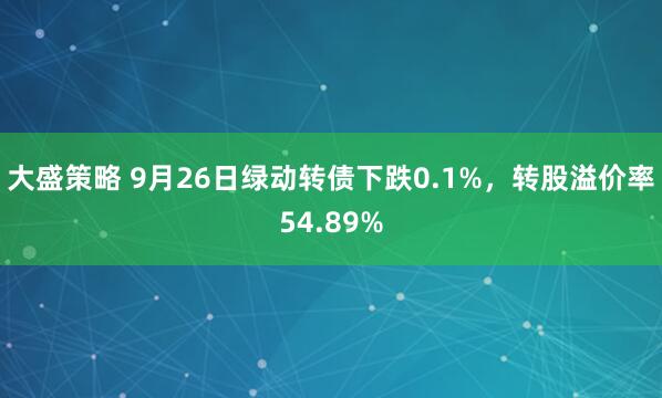 大盛策略 9月26日绿动转债下跌0.1%，转股溢价率54.89%