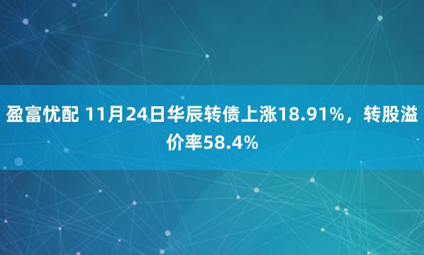 盈富忧配 11月24日华辰转债上涨18.91%，转股溢价率58.4%