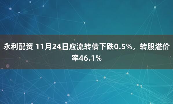 永利配资 11月24日应流转债下跌0.5%，转股溢价率46.1%